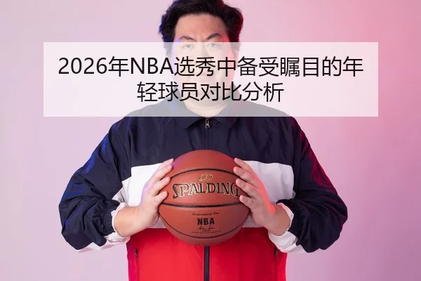 2026年NBA选秀中备受瞩目的年轻球员对比分析