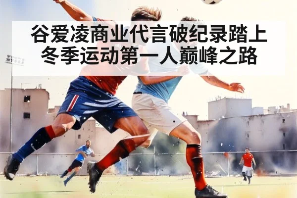 谷爱凌商业代言破纪录踏上冬季运动第一人巅峰之路