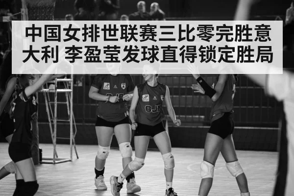 中国女排世联赛三比零完胜意大利 李盈莹发球直得锁定胜局